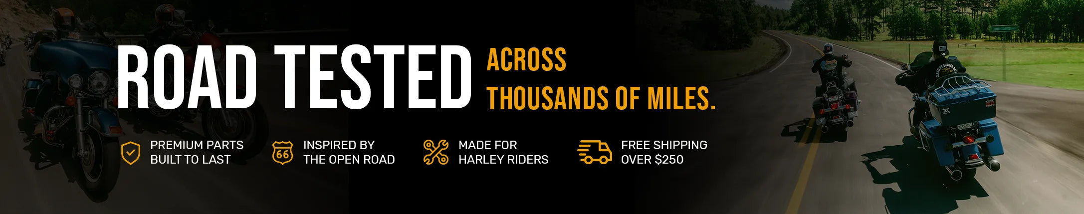 Road tested across thousands of miles. Premium parts built to last, inspired by the open road, made for Harley riders. Free shipping on orders over $250.